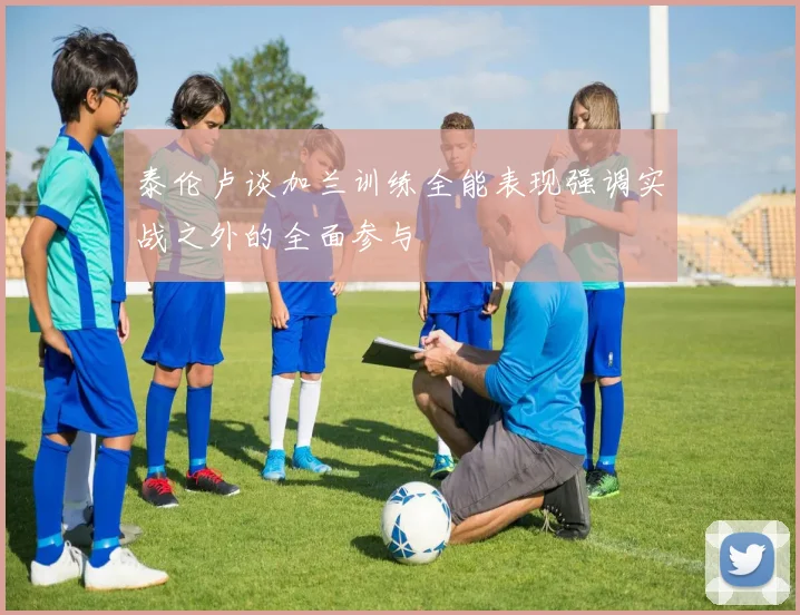 泰伦卢谈加兰训练全能表现强调实战之外的全面参与