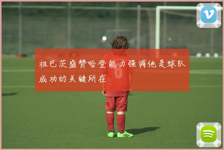 祖巴茨盛赞哈登能力强调他是球队成功的关键所在
