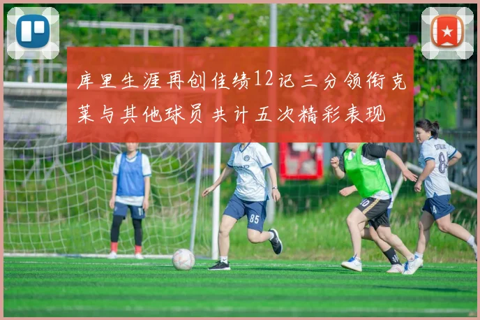 库里生涯再创佳绩12记三分领衔克莱与其他球员共计五次精彩表现