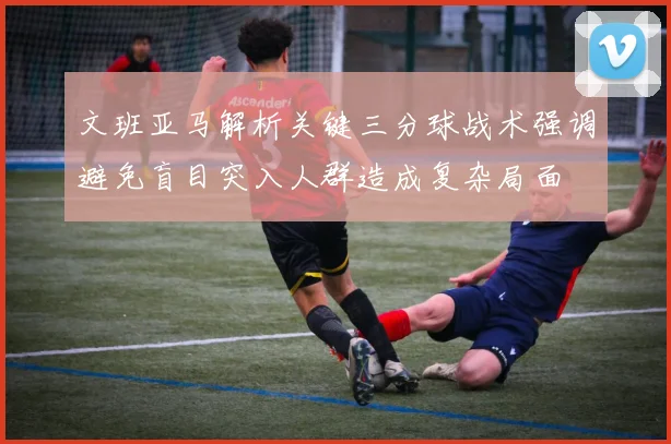 文班亚马解析关键三分球战术强调避免盲目突入人群造成复杂局面