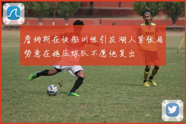 詹姆斯在快船训练引发湖人紧张局势意在施压球队不愿他复出
