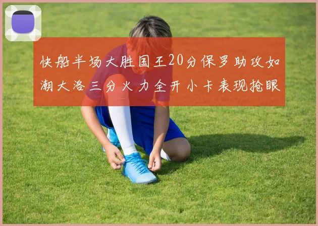 快船半场大胜国王20分保罗助攻如潮大洛三分火力全开小卡表现抢眼