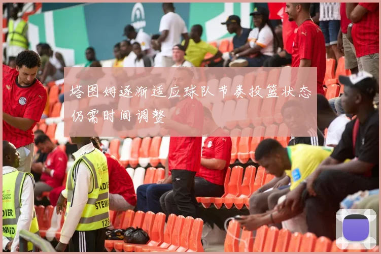 塔图姆逐渐适应球队节奏投篮状态仍需时间调整