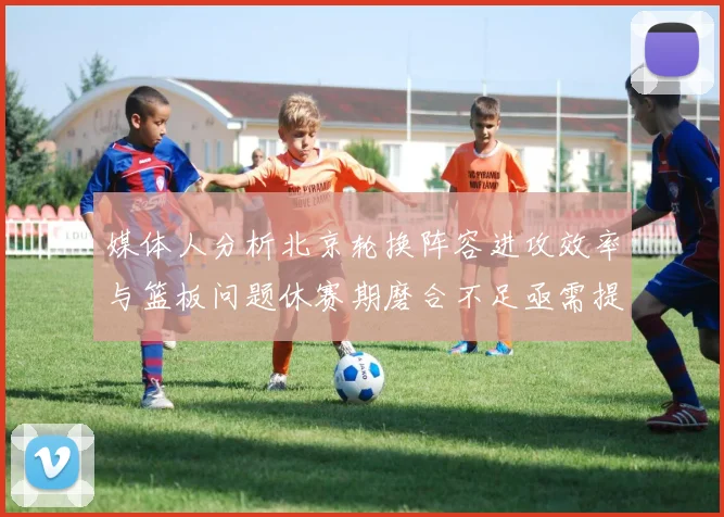 媒体人分析北京轮换阵容进攻效率与篮板问题休赛期磨合不足亟需提升