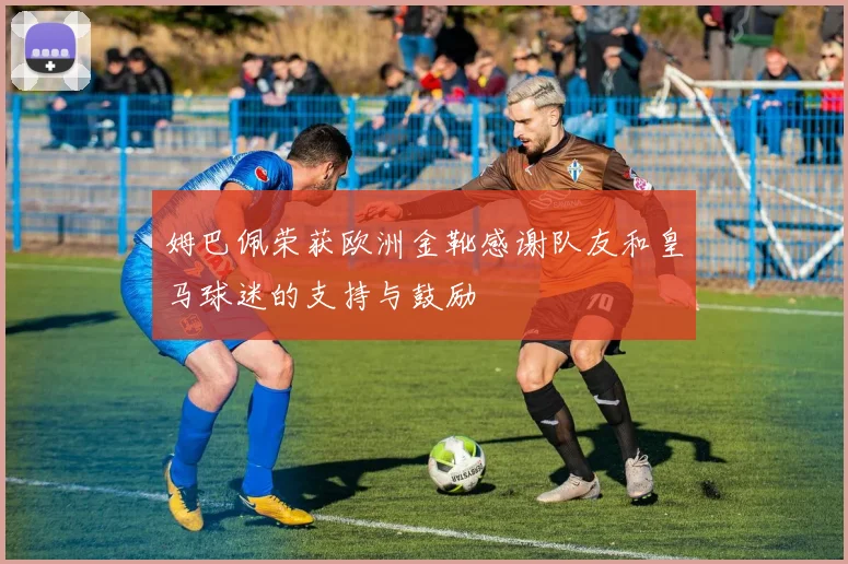 姆巴佩荣获欧洲金靴感谢队友和皇马球迷的支持与鼓励
