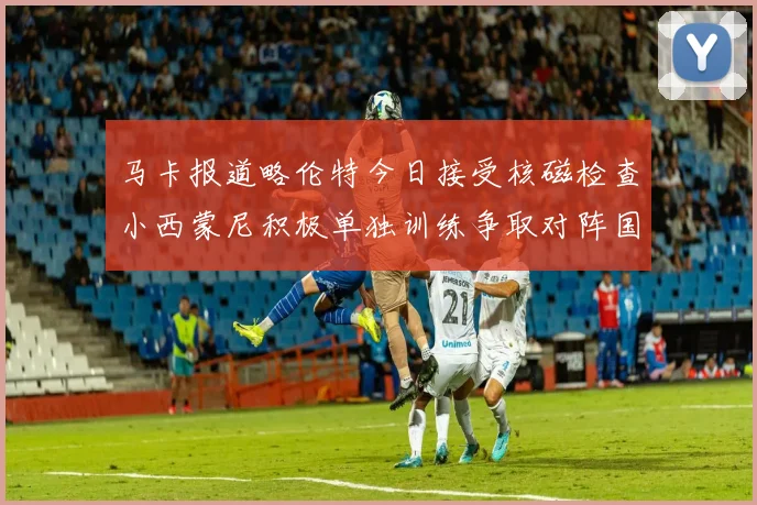 马卡报道略伦特今日接受核磁检查小西蒙尼积极单独训练争取对阵国米出场