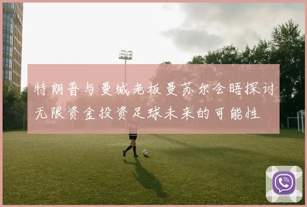 特朗普与曼城老板曼苏尔会晤探讨无限资金投资足球未来的可能性