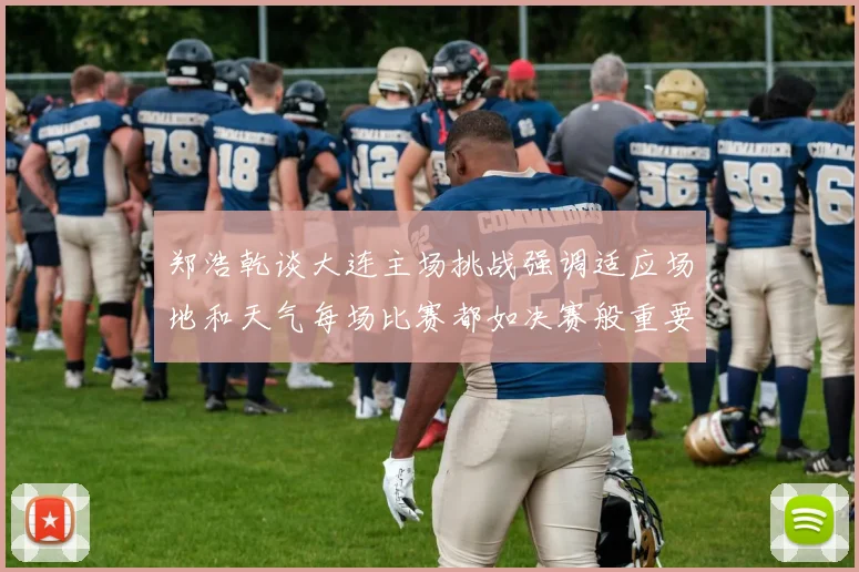 郑浩乾谈大连主场挑战强调适应场地和天气每场比赛都如决赛般重要