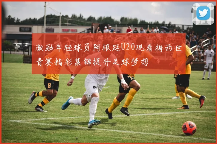 激励年轻球员阿根廷U20观看梅西世青赛精彩集锦提升足球梦想