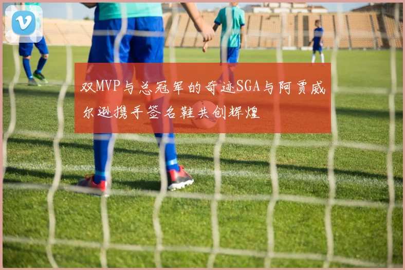 双MVP与总冠军的奇迹SGA与阿贾威尔逊携手签名鞋共创辉煌