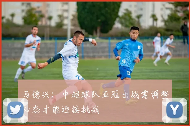 马德兴：中超球队亚冠出战需调整心态才能迎接挑战