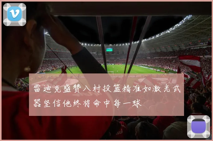 雷迪克盛赞八村投篮精准如激光武器坚信他终将命中每一球