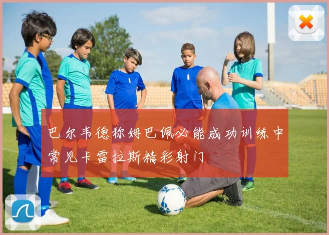 巴尔韦德称姆巴佩必能成功训练中常见卡雷拉斯精彩射门