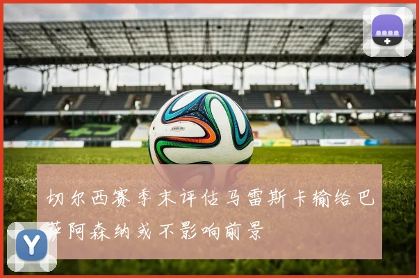 切尔西赛季末评估马雷斯卡输给巴萨阿森纳或不影响前景