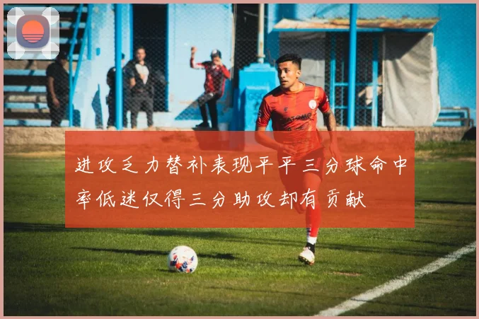 进攻乏力替补表现平平三分球命中率低迷仅得三分助攻却有贡献