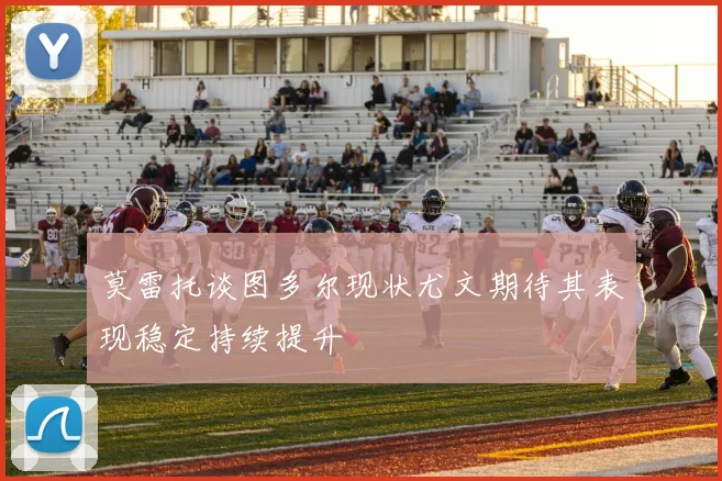 莫雷托谈图多尔现状尤文期待其表现稳定持续提升