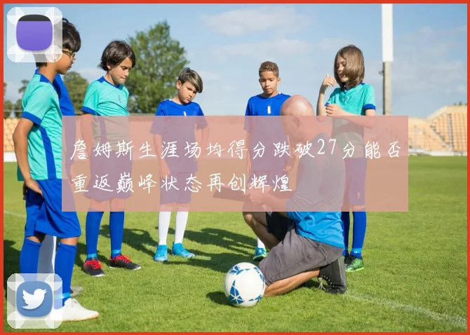詹姆斯生涯场均得分跌破27分能否重返巅峰状态再创辉煌