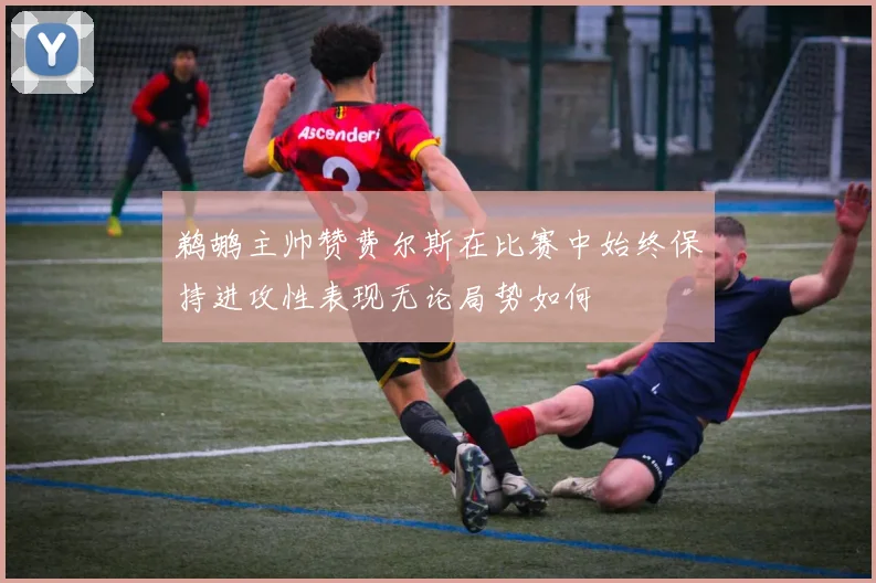 鹈鹕主帅赞费尔斯在比赛中始终保持进攻性表现无论局势如何