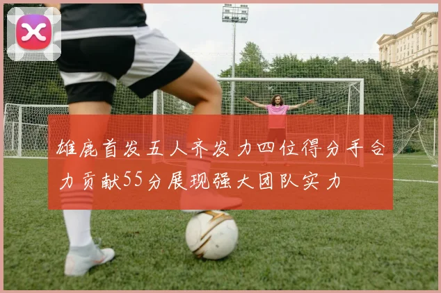 雄鹿首发五人齐发力四位得分手合力贡献55分展现强大团队实力