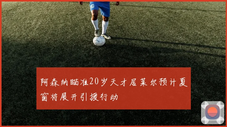 阿森纳瞄准20岁天才居莱尔预计夏窗将展开引援行动