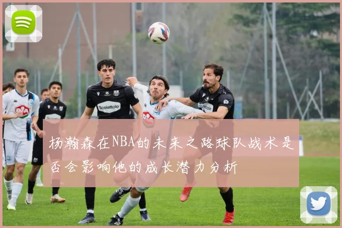 杨瀚森在NBA的未来之路球队战术是否会影响他的成长潜力分析