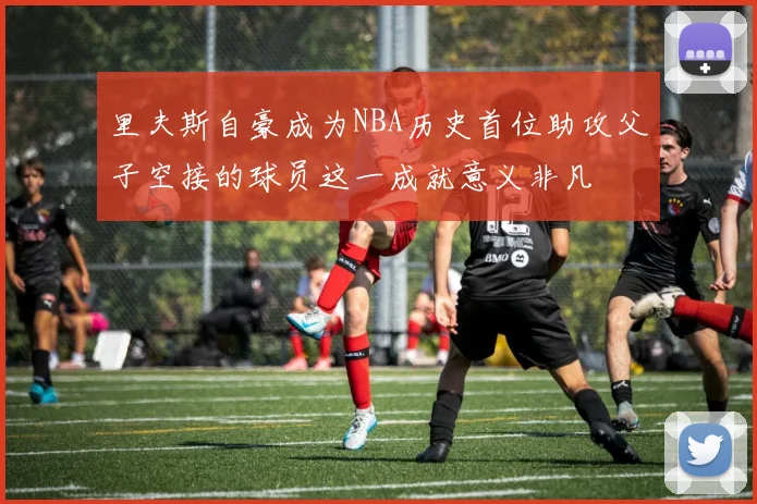 里夫斯自豪成为NBA历史首位助攻父子空接的球员这一成就意义非凡