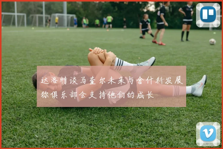 达洛特谈马奎尔未来与舍什科发展称俱乐部会支持他们的成长