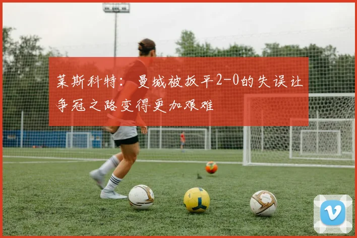 莱斯科特：曼城被扳平2-0的失误让争冠之路变得更加艰难