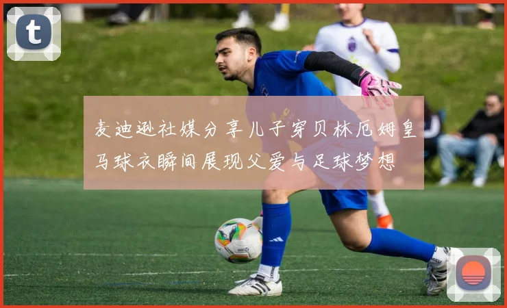 麦迪逊社媒分享儿子穿贝林厄姆皇马球衣瞬间展现父爱与足球梦想