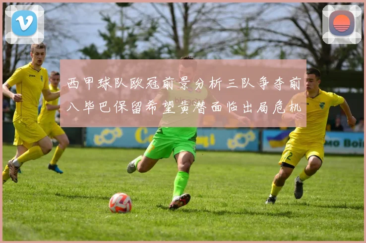 西甲球队欧冠前景分析三队争夺前八毕巴保留希望黄潜面临出局危机