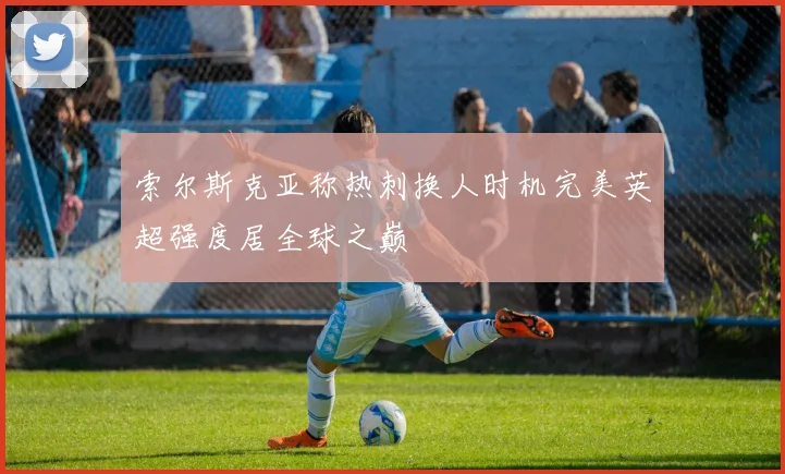 索尔斯克亚称热刺换人时机完美英超强度居全球之巅