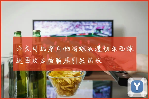 公交司机穿利物浦球衣遭切尔西球迷围攻后被解雇引发热议