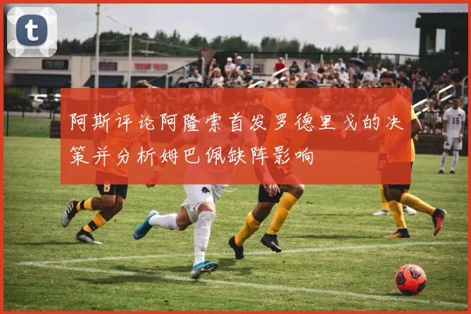 阿斯评论阿隆索首发罗德里戈的决策并分析姆巴佩缺阵影响