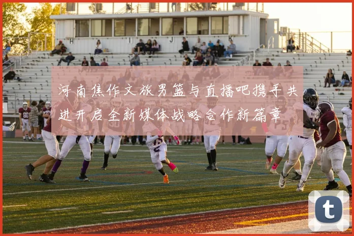河南焦作文旅男篮与直播吧携手共进开启全新媒体战略合作新篇章