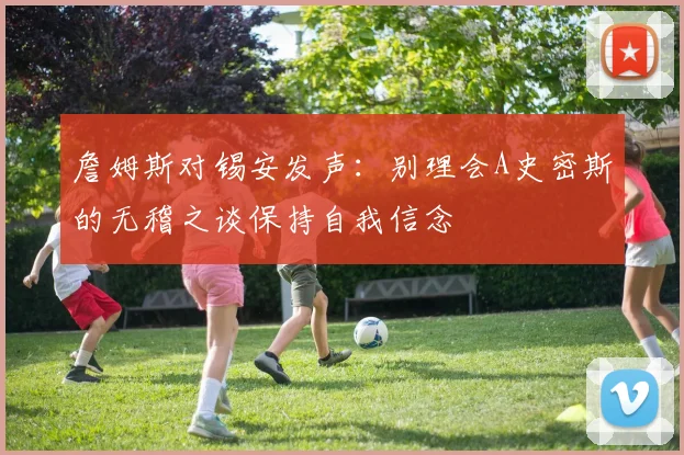 詹姆斯对锡安发声：别理会A史密斯的无稽之谈保持自我信念