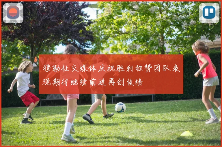 穆勒社交媒体庆祝胜利称赞团队表现期待继续前进再创佳绩