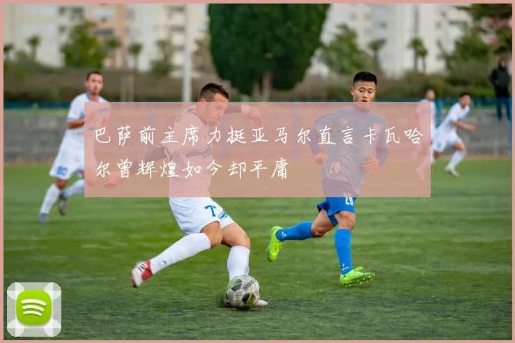 巴萨前主席力挺亚马尔直言卡瓦哈尔曾辉煌如今却平庸